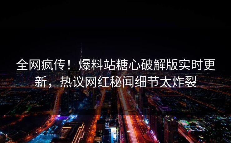 全网疯传！爆料站糖心破解版实时更新，热议网红秘闻细节太炸裂