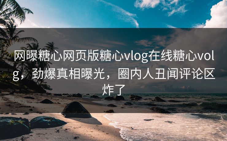 网曝糖心网页版糖心vlog在线糖心volg，劲爆真相曝光，圈内人丑闻评论区炸了