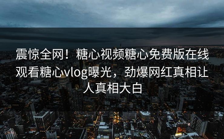 震惊全网！糖心视频糖心免费版在线观看糖心vlog曝光，劲爆网红真相让人真相大白