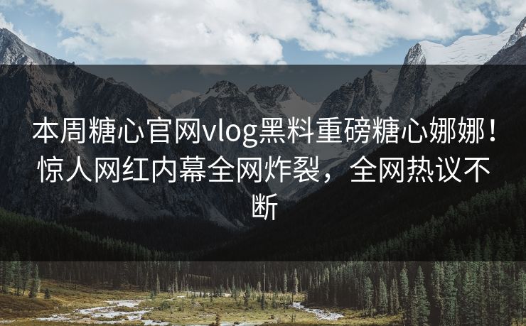 本周糖心官网vlog黑料重磅糖心娜娜！惊人网红内幕全网炸裂，全网热议不断