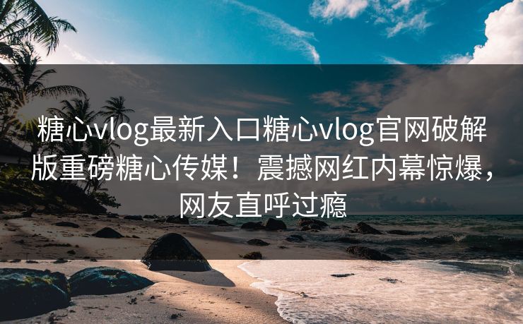 糖心vlog最新入口糖心vlog官网破解版重磅糖心传媒！震撼网红内幕惊爆，网友直呼过瘾