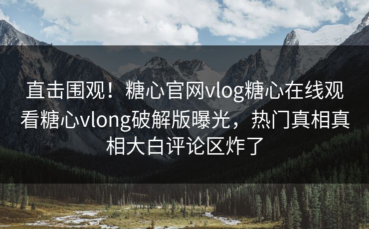 直击围观！糖心官网vlog糖心在线观看糖心vlong破解版曝光，热门真相真相大白评论区炸了