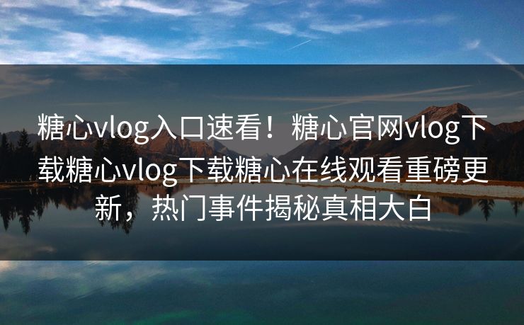 糖心vlog入口速看！糖心官网vlog下载糖心vlog下载糖心在线观看重磅更新，热门事件揭秘真相大白