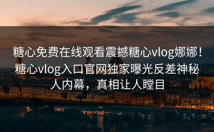 糖心免费在线观看震撼糖心vlog娜娜！糖心vlog入口官网独家曝光反差神秘人内幕，真相让人瞠目