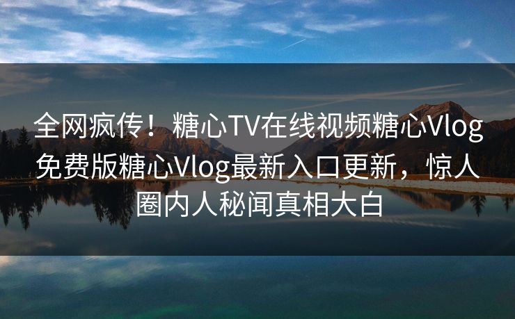 全网疯传！糖心TV在线视频糖心Vlog免费版糖心Vlog最新入口更新，惊人圈内人秘闻真相大白