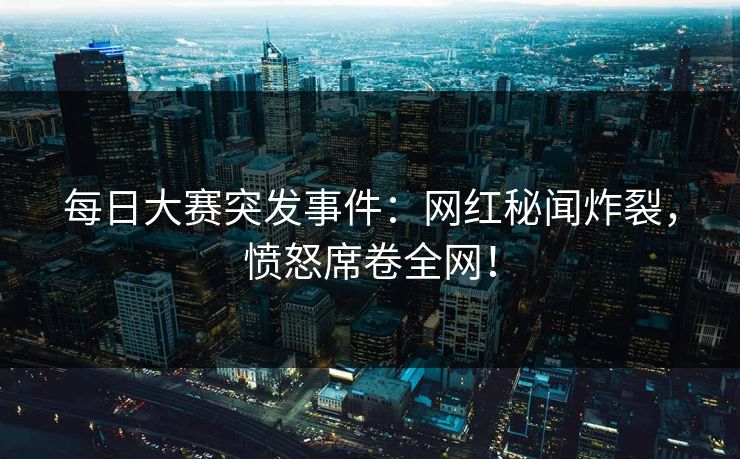 每日大赛突发事件：网红秘闻炸裂，愤怒席卷全网！