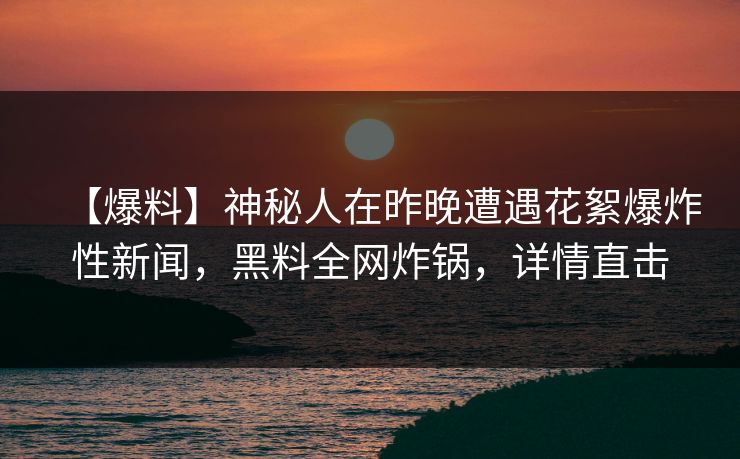 【爆料】神秘人在昨晚遭遇花絮爆炸性新闻，黑料全网炸锅，详情直击