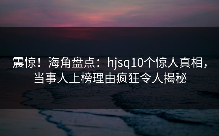 震惊！海角盘点：hjsq10个惊人真相，当事人上榜理由疯狂令人揭秘