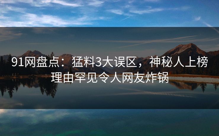 91网盘点：猛料3大误区，神秘人上榜理由罕见令人网友炸锅