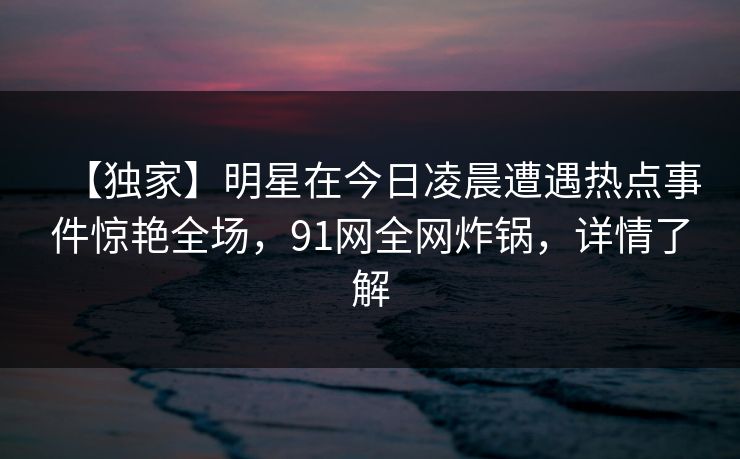 【独家】明星在今日凌晨遭遇热点事件惊艳全场，91网全网炸锅，详情了解