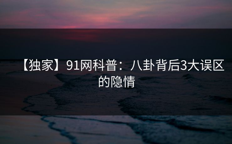【独家】91网科普：八卦背后3大误区的隐情