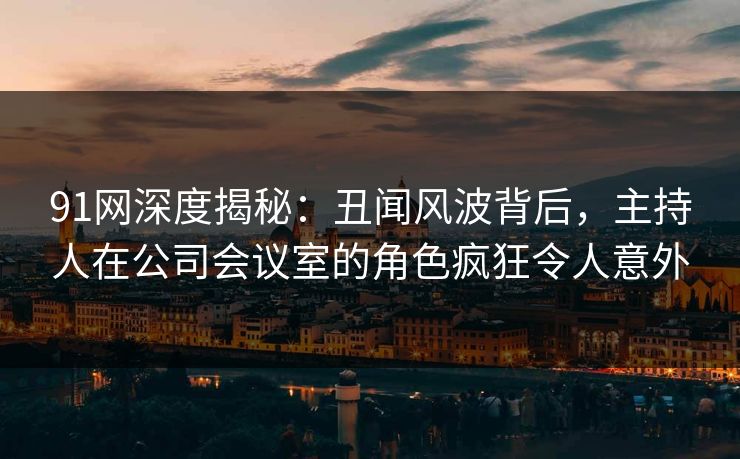 91网深度揭秘：丑闻风波背后，主持人在公司会议室的角色疯狂令人意外