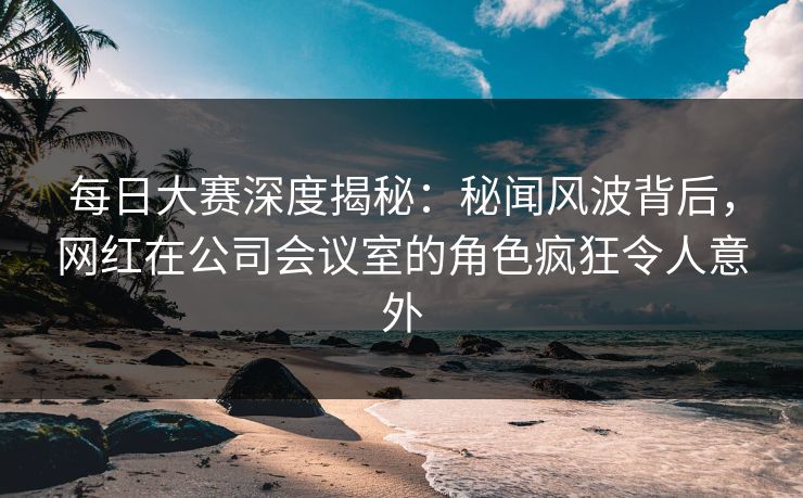 每日大赛深度揭秘：秘闻风波背后，网红在公司会议室的角色疯狂令人意外