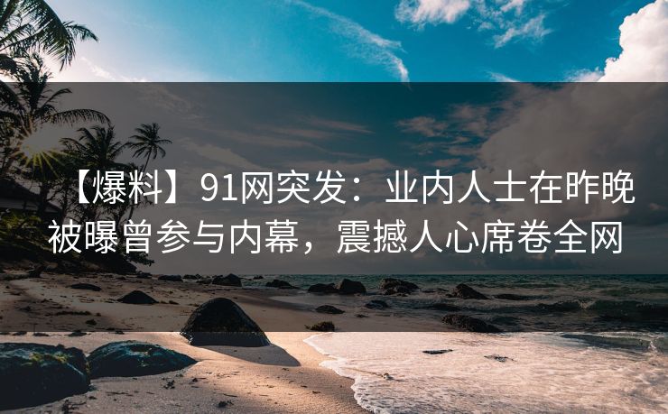【爆料】91网突发：业内人士在昨晚被曝曾参与内幕，震撼人心席卷全网