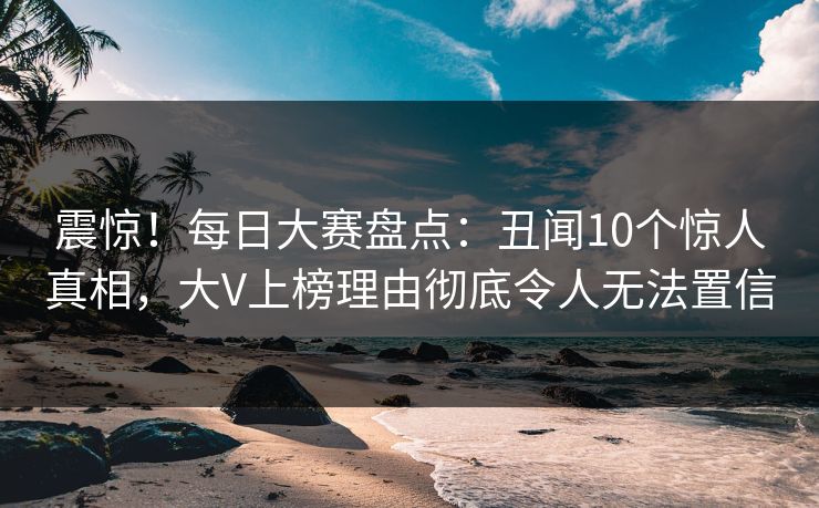 震惊！每日大赛盘点：丑闻10个惊人真相，大V上榜理由彻底令人无法置信