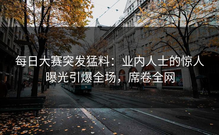 每日大赛突发猛料：业内人士的惊人曝光引爆全场，席卷全网