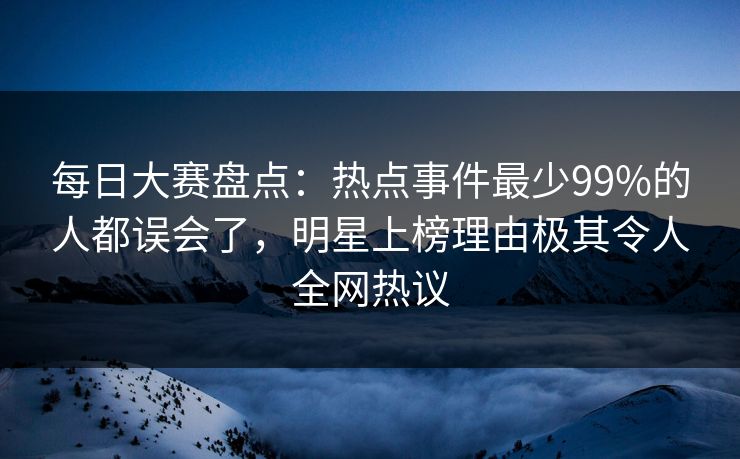 每日大赛盘点：热点事件最少99%的人都误会了，明星上榜理由极其令人全网热议
