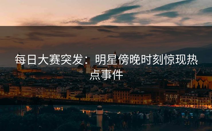 每日大赛突发：明星傍晚时刻惊现热点事件