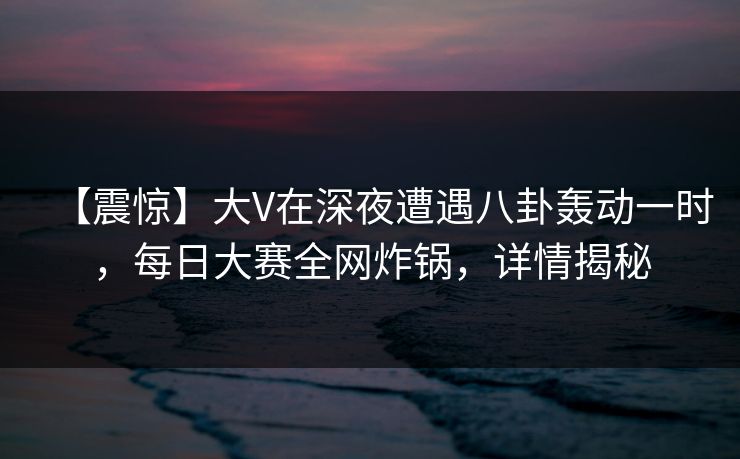 【震惊】大V在深夜遭遇八卦轰动一时，每日大赛全网炸锅，详情揭秘