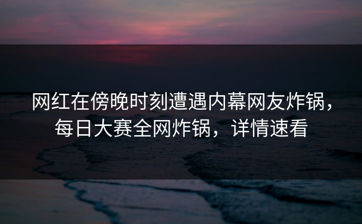 网红在傍晚时刻遭遇内幕网友炸锅，每日大赛全网炸锅，详情速看