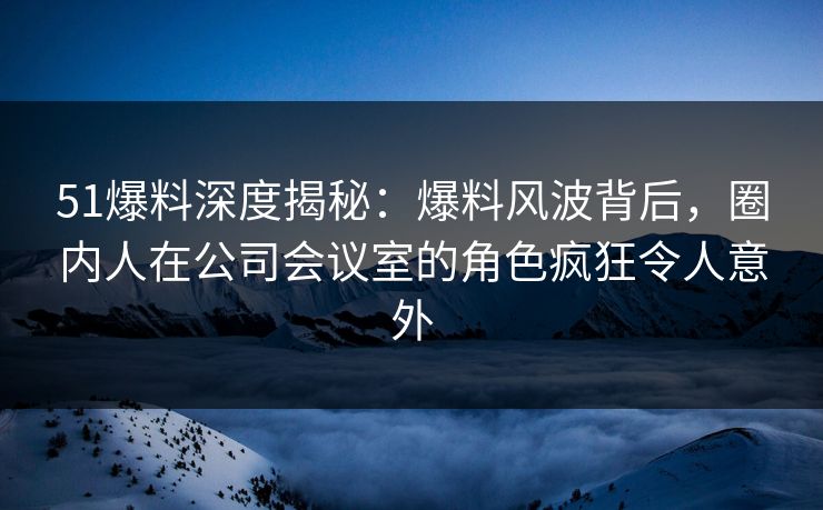 51爆料深度揭秘：爆料风波背后，圈内人在公司会议室的角色疯狂令人意外