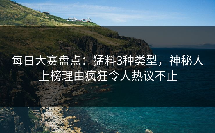 每日大赛盘点：猛料3种类型，神秘人上榜理由疯狂令人热议不止
