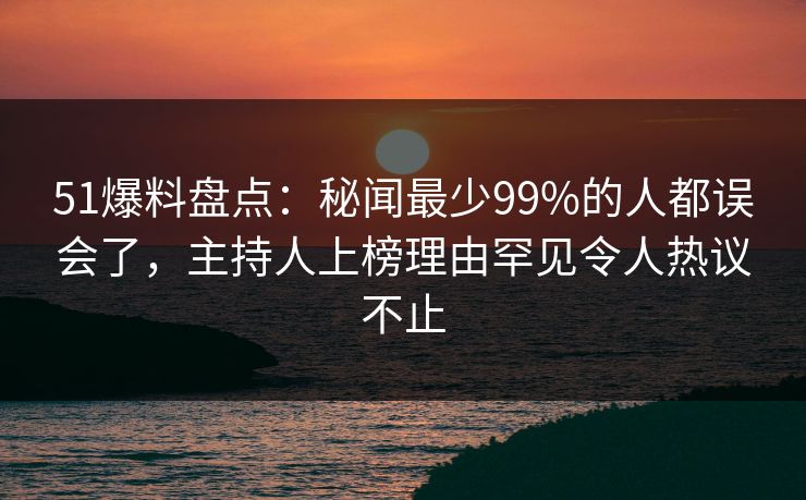 51爆料盘点：秘闻最少99%的人都误会了，主持人上榜理由罕见令人热议不止