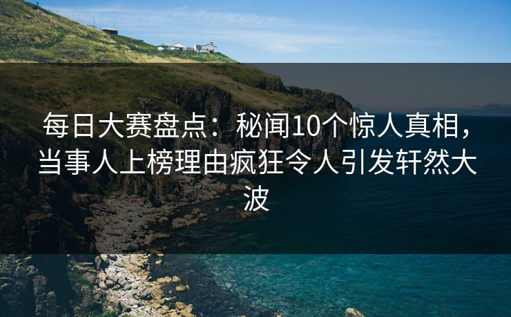 每日大赛盘点：秘闻10个惊人真相，当事人上榜理由疯狂令人引发轩然大波