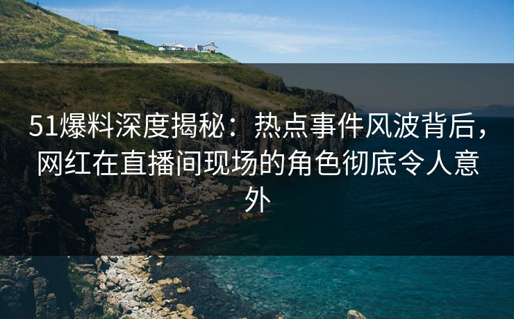 51爆料深度揭秘：热点事件风波背后，网红在直播间现场的角色彻底令人意外
