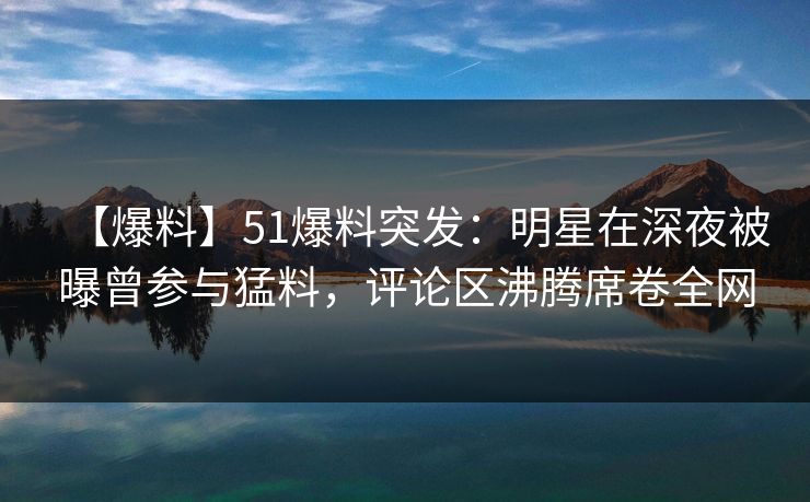 【爆料】51爆料突发：明星在深夜被曝曾参与猛料，评论区沸腾席卷全网
