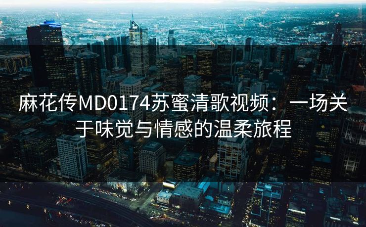 麻花传MD0174苏蜜清歌视频：一场关于味觉与情感的温柔旅程