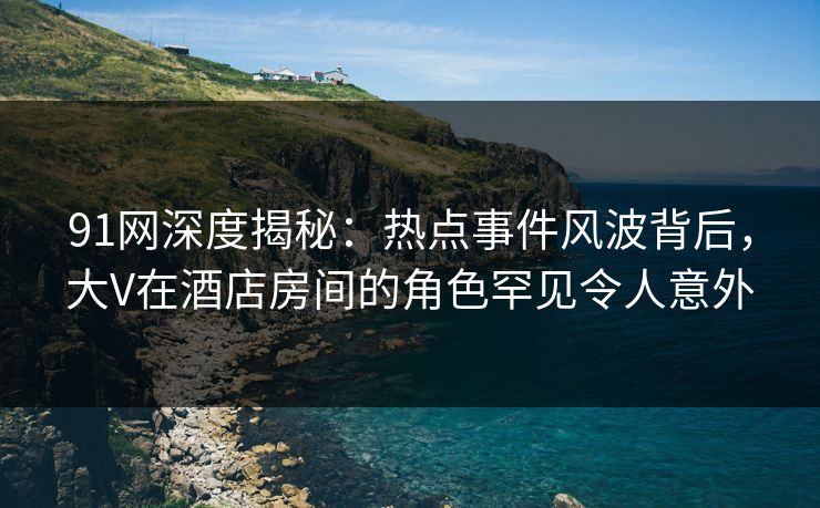 91网深度揭秘：热点事件风波背后，大V在酒店房间的角色罕见令人意外