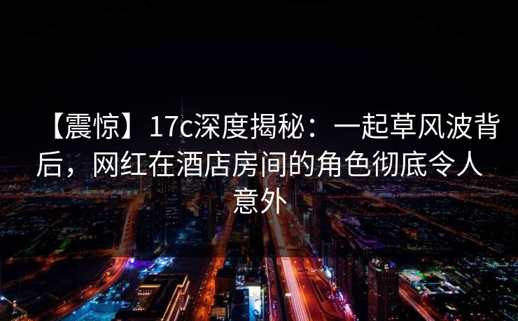 【震惊】17c深度揭秘：一起草风波背后，网红在酒店房间的角色彻底令人意外