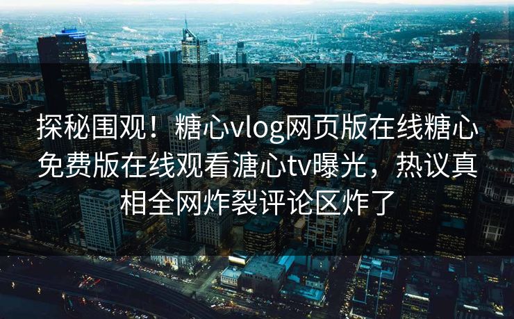 探秘围观！糖心vlog网页版在线糖心免费版在线观看溏心tv曝光，热议真相全网炸裂评论区炸了