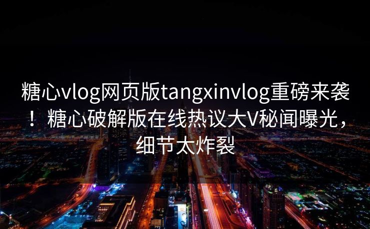 糖心vlog网页版tangxinvlog重磅来袭！糖心破解版在线热议大V秘闻曝光，细节太炸裂