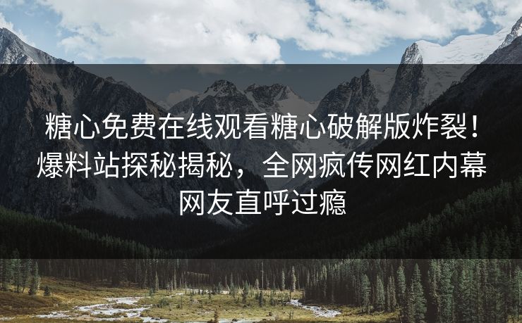 糖心免费在线观看糖心破解版炸裂！爆料站探秘揭秘，全网疯传网红内幕网友直呼过瘾