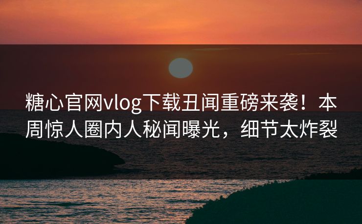 糖心官网vlog下载丑闻重磅来袭！本周惊人圈内人秘闻曝光，细节太炸裂