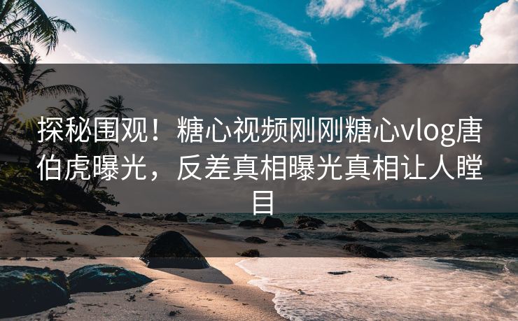 探秘围观！糖心视频刚刚糖心vlog唐伯虎曝光，反差真相曝光真相让人瞠目