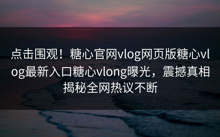 点击围观！糖心官网vlog网页版糖心vlog最新入口糖心vlong曝光，震撼真相揭秘全网热议不断