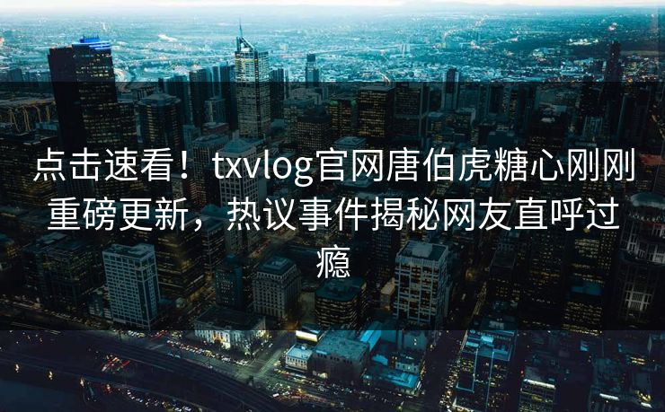 点击速看！txvlog官网唐伯虎糖心刚刚重磅更新，热议事件揭秘网友直呼过瘾