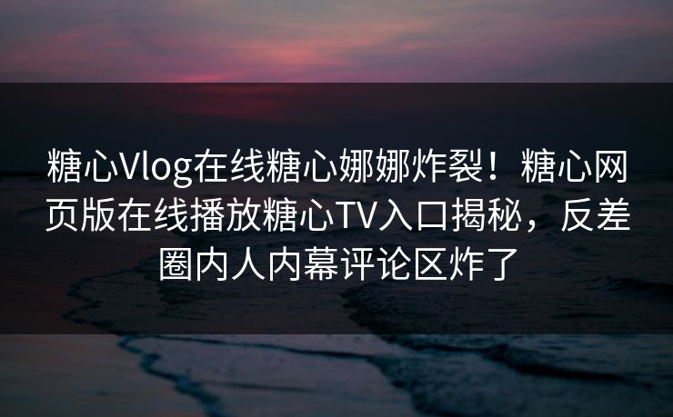 糖心Vlog在线糖心娜娜炸裂！糖心网页版在线播放糖心TV入口揭秘，反差圈内人内幕评论区炸了