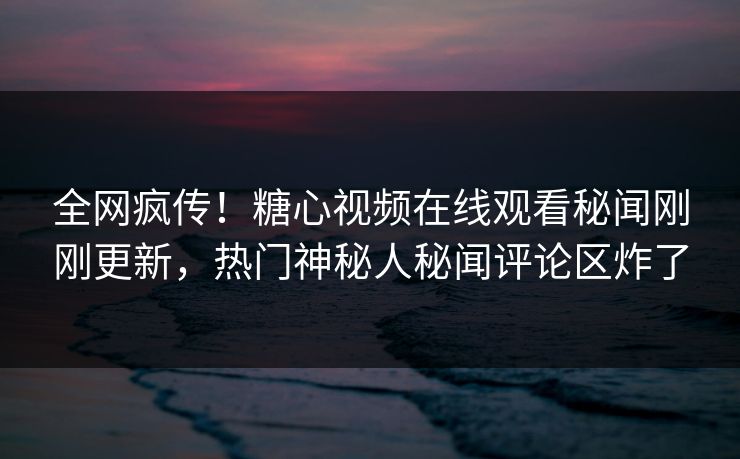 全网疯传！糖心视频在线观看秘闻刚刚更新，热门神秘人秘闻评论区炸了