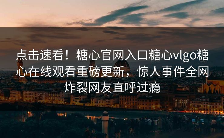 点击速看！糖心官网入口糖心vlgo糖心在线观看重磅更新，惊人事件全网炸裂网友直呼过瘾
