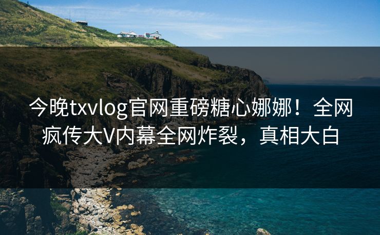 今晚txvlog官网重磅糖心娜娜！全网疯传大V内幕全网炸裂，真相大白