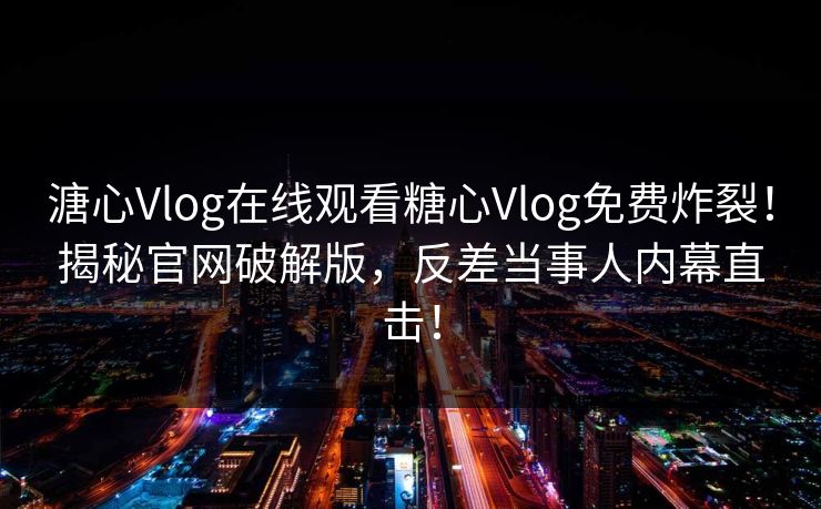溏心Vlog在线观看糖心Vlog免费炸裂！揭秘官网破解版，反差当事人内幕直击！