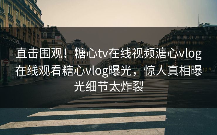 直击围观！糖心tv在线视频溏心vlog在线观看糖心vlog曝光，惊人真相曝光细节太炸裂