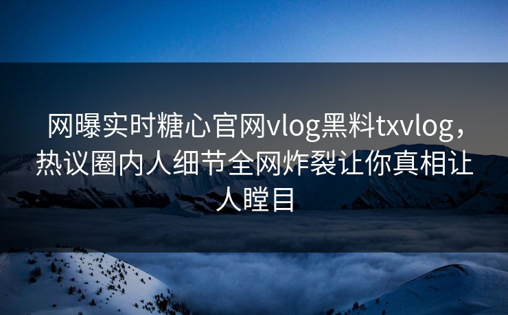 网曝实时糖心官网vlog黑料txvlog，热议圈内人细节全网炸裂让你真相让人瞠目