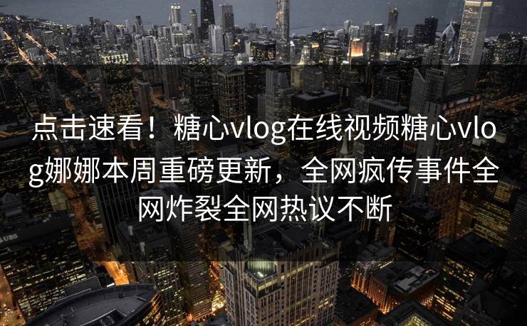 点击速看！糖心vlog在线视频糖心vlog娜娜本周重磅更新，全网疯传事件全网炸裂全网热议不断