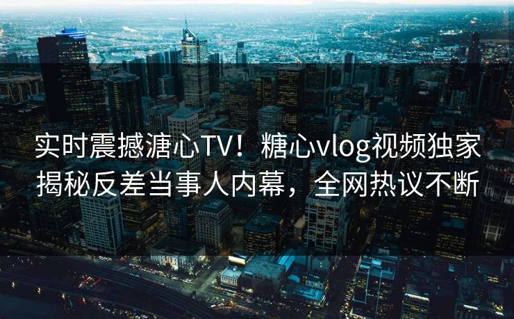 实时震撼溏心TV！糖心vlog视频独家揭秘反差当事人内幕，全网热议不断