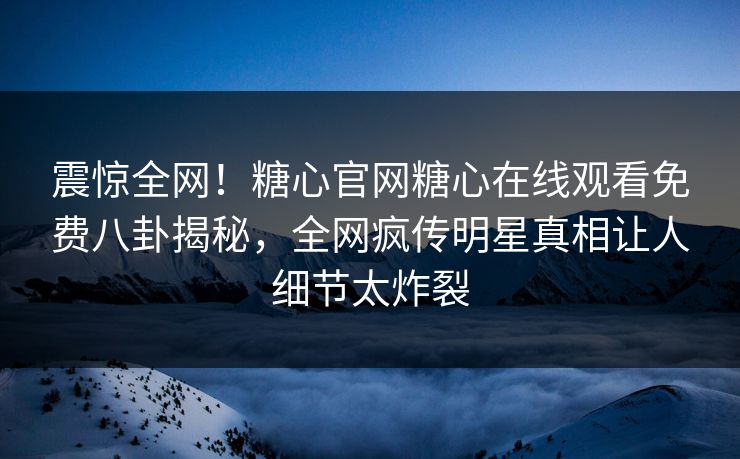 震惊全网！糖心官网糖心在线观看免费八卦揭秘，全网疯传明星真相让人细节太炸裂